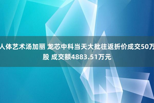 人体艺术汤加丽 龙芯中科当天大批往返折价成交50万股 成交额4883.51万元