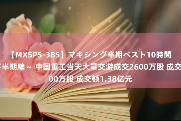 【MXSPS-385】マキシング半期ベスト10時間 ～2014年下半期編～ 中国重工当天大量交游成交2600万股 成交额1.38亿元