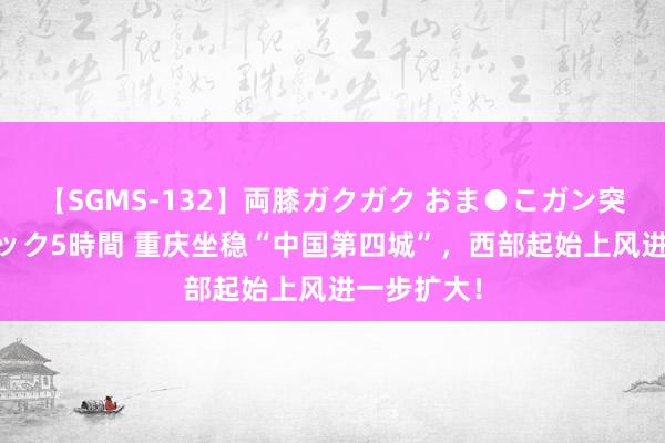 【SGMS-132】両膝ガクガク おま●こガン突き 立ちバック5時間 重庆坐稳“中国第四城”，西部起始上风进一步扩大！