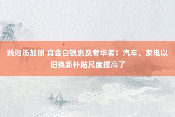 贱妇汤加丽 真金白银惠及奢华者！汽车、家电以旧换新补贴尺度提高了