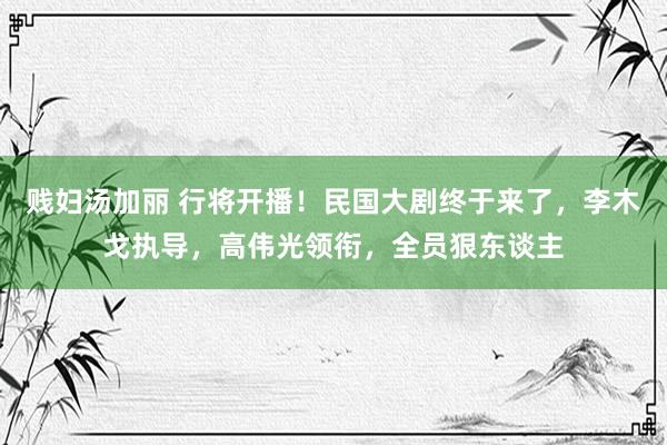 贱妇汤加丽 行将开播！民国大剧终于来了，李木戈执导，高伟光领衔，全员狠东谈主