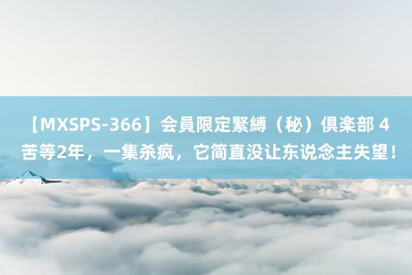 【MXSPS-366】会員限定緊縛（秘）倶楽部 4 苦等2年，一集杀疯，它简直没让东说念主失望！