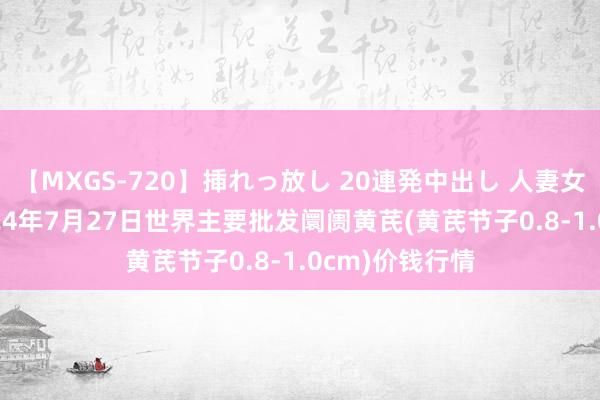 【MXGS-720】挿れっ放し 20連発中出し 人妻女雀士 雪菜 2024年7月27日世界主要批发阛阓黄芪(黄芪节子0.8-1.0cm)价钱行情