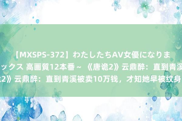 【MXSPS-372】わたしたちAV女優になりました。～初めてのAVセックス 高画質12本番～ 《唐诡2》云鼎醉：直到青溪被卖10万钱，才知她早被纹身师盯上