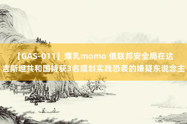 【GAS-011】爆乳momo 俄联邦安全局在达吉斯坦共和国持获3名规划实践恐袭的嫌疑东说念主