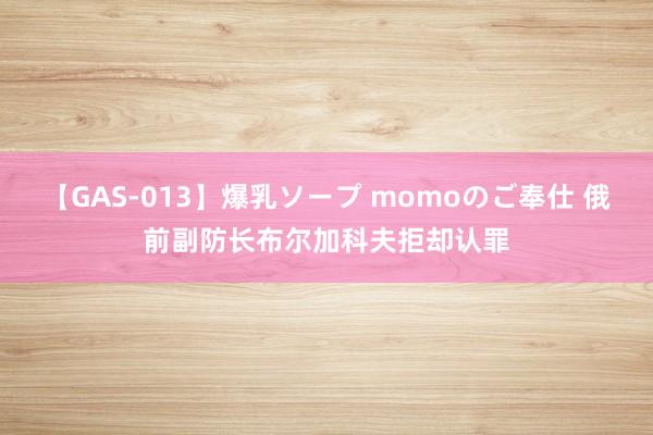 【GAS-013】爆乳ソープ momoのご奉仕 俄前副防长布尔加科夫拒却认罪