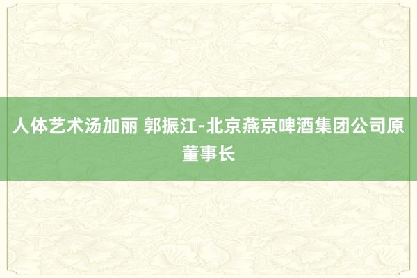 人体艺术汤加丽 郭振江-北京燕京啤酒集团公司原董事长