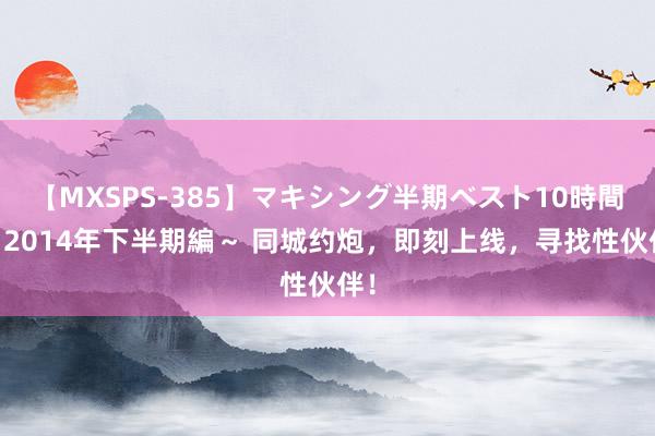 【MXSPS-385】マキシング半期ベスト10時間 ～2014年下半期編～ 同城约炮，即刻上线，寻找性伙伴！