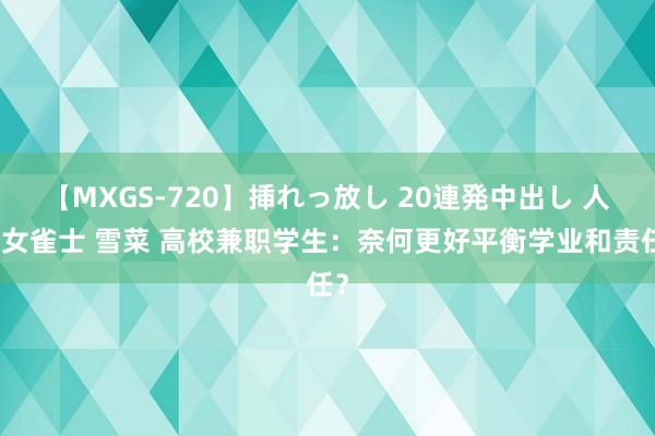 【MXGS-720】挿れっ放し 20連発中出し 人妻女雀士 雪菜 高校兼职学生：奈何更好平衡学业和责任？