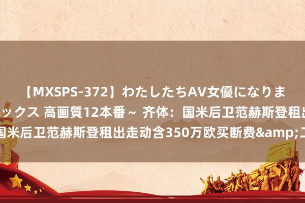 【MXSPS-372】わたしたちAV女優になりました。～初めてのAVセックス 高画質12本番～ 齐体：国米后卫范赫斯登租出走动含350万欧买断费&二转分红