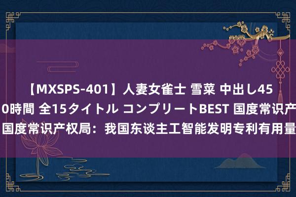 【MXSPS-401】人妻女雀士 雪菜 中出し45発＋厳選21コーナー 10時間 全15タイトル コンプリートBEST 国度常识产权局：我国东谈主工智能发明专利有用量增速是众人1.4倍