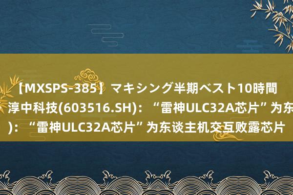 【MXSPS-385】マキシング半期ベスト10時間 ～2014年下半期編～ 淳中科技(603516.SH)：“雷神ULC32A芯片”为东谈主机交互败露芯片