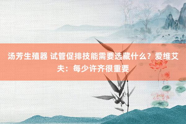 汤芳生殖器 试管促排技能需要选藏什么？爱维艾夫：每少许齐很重要