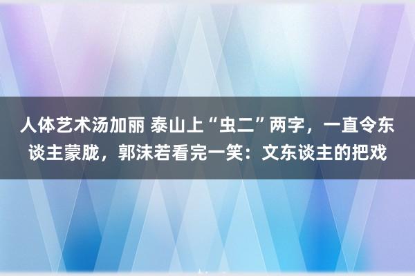 人体艺术汤加丽 泰山上“虫二”两字，一直令东谈主蒙胧，郭沫若看完一笑：文东谈主的把戏