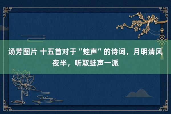 汤芳图片 十五首对于“蛙声”的诗词，月明清风夜半，听取蛙声一派