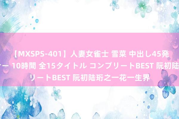 【MXSPS-401】人妻女雀士 雪菜 中出し45発＋厳選21コーナー 10時間 全15タイトル コンプリートBEST 阮初陆珩之一花一生界