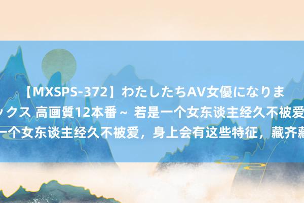 【MXSPS-372】わたしたちAV女優になりました。～初めてのAVセックス 高画質12本番～ 若是一个女东谈主经久不被爱，身上会有这些特征，藏齐藏不住