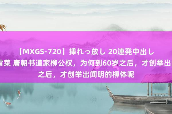 【MXGS-720】挿れっ放し 20連発中出し 人妻女雀士 雪菜 唐朝书道家柳公权，为何到60岁之后，才创举出闻明的柳体呢