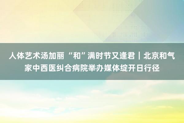 人体艺术汤加丽 “和”满时节又逢君｜北京和气家中西医纠合病院举办媒体绽开日行径