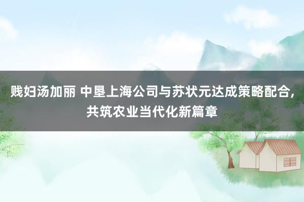 贱妇汤加丽 中垦上海公司与苏状元达成策略配合，共筑农业当代化新篇章