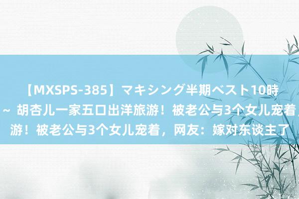 【MXSPS-385】マキシング半期ベスト10時間 ～2014年下半期編～ 胡杏儿一家五口出洋旅游！被老公与3个女儿宠着，网友：嫁对东谈主了