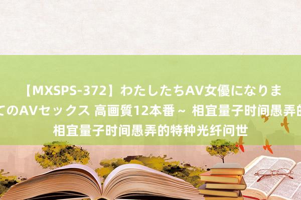 【MXSPS-372】わたしたちAV女優になりました。～初めてのAVセックス 高画質12本番～ 相宜量子时间愚弄的特种光纤问世