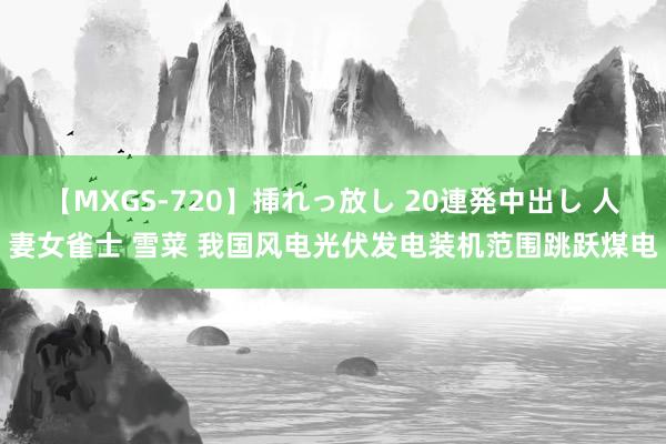 【MXGS-720】挿れっ放し 20連発中出し 人妻女雀士 雪菜 我国风电光伏发电装机范围跳跃煤电