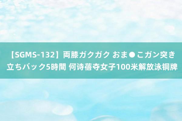 【SGMS-132】両膝ガクガク おま●こガン突き 立ちバック5時間 何诗蓓夺女子100米解放泳铜牌