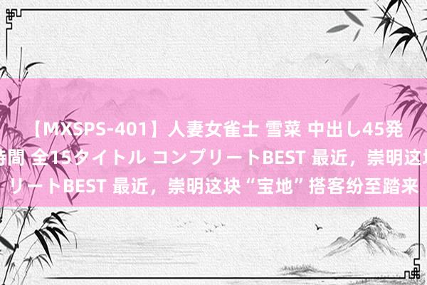 【MXSPS-401】人妻女雀士 雪菜 中出し45発＋厳選21コーナー 10時間 全15タイトル コンプリートBEST 最近，崇明这块“宝地”搭客纷至踏来