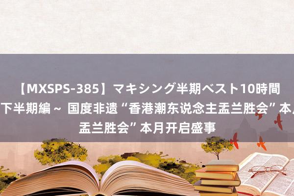 【MXSPS-385】マキシング半期ベスト10時間 ～2014年下半期編～ 国度非遗“香港潮东说念主盂兰胜会”本月开启盛事