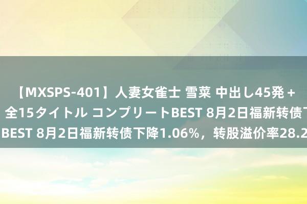 【MXSPS-401】人妻女雀士 雪菜 中出し45発＋厳選21コーナー 10時間 全15タイトル コンプリートBEST 8月2日福新转债下降1.06%，转股溢价率28.2%