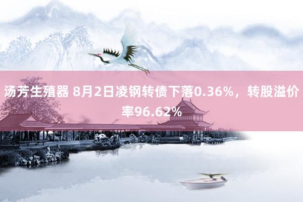 汤芳生殖器 8月2日凌钢转债下落0.36%，转股溢价率96.62%