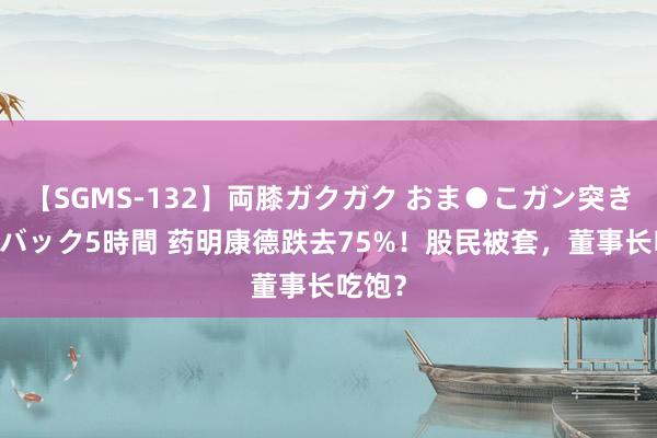 【SGMS-132】両膝ガクガク おま●こガン突き 立ちバック5時間 药明康德跌去75%！股民被套，董事长吃饱？