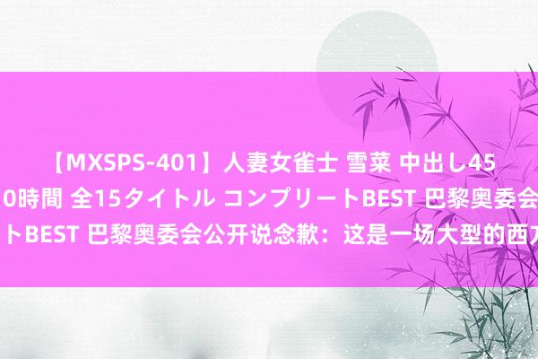 【MXSPS-401】人妻女雀士 雪菜 中出し45発＋厳選21コーナー 10時間 全15タイトル コンプリートBEST 巴黎奥委会公开说念歉：这是一场大型的西方“祛魅”