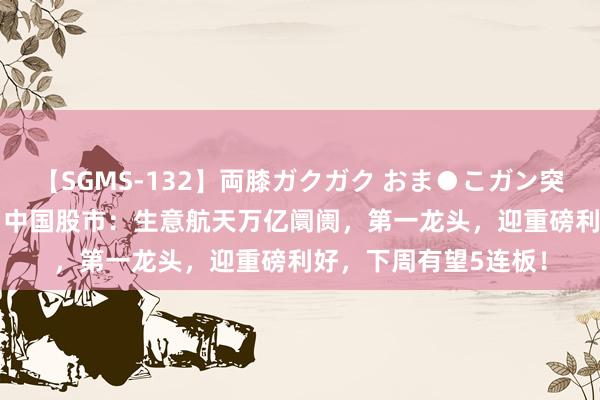 【SGMS-132】両膝ガクガク おま●こガン突き 立ちバック5時間 中国股市：生意航天万亿阛阓，第一龙头，迎重磅利好，下周有望5连板！