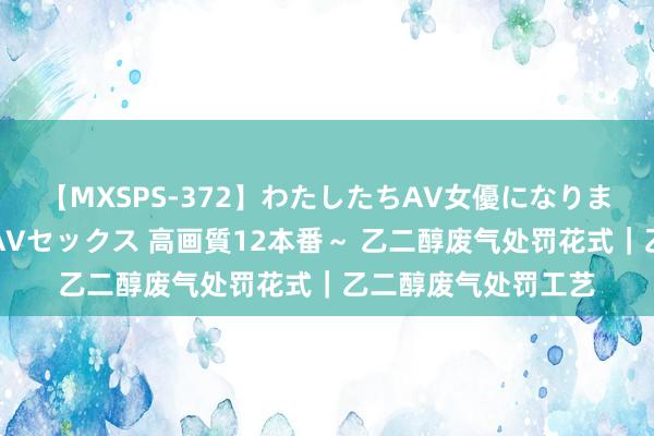 【MXSPS-372】わたしたちAV女優になりました。～初めてのAVセックス 高画質12本番～ 乙二醇废气处罚花式｜乙二醇废气处罚工艺