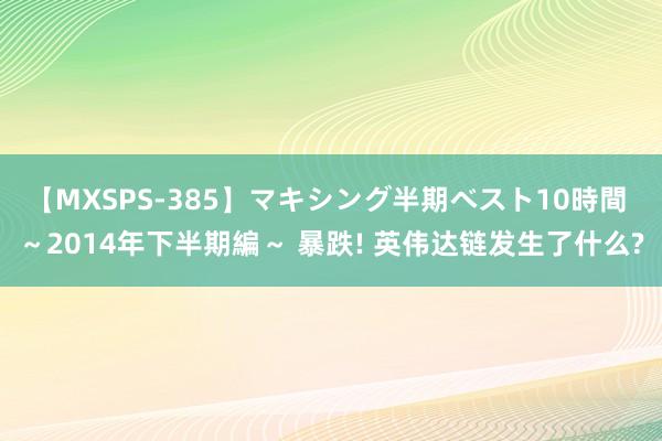 【MXSPS-385】マキシング半期ベスト10時間 ～2014年下半期編～ 暴跌! 英伟达链发生了什么?