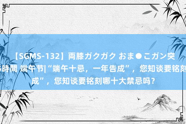 【SGMS-132】両膝ガクガク おま●こガン突き 立ちバック5時間 端午节|“端午十忌，一年告成”，您知谈要铭刻哪十大禁忌吗？