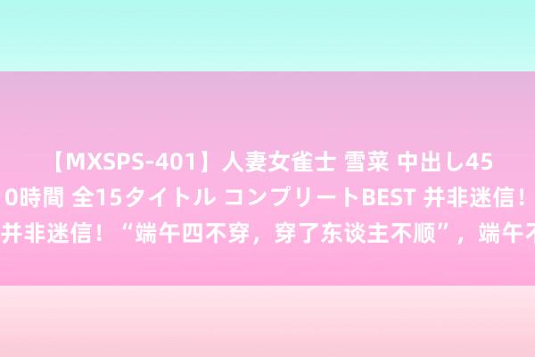 【MXSPS-401】人妻女雀士 雪菜 中出し45発＋厳選21コーナー 10時間 全15タイトル コンプリートBEST 并非迷信！“端午四不穿，穿了东谈主不顺”，端午不可穿哪4种衣服？