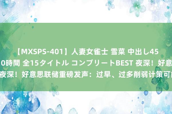 【MXSPS-401】人妻女雀士 雪菜 中出し45発＋厳選21コーナー 10時間 全15タイトル コンプリートBEST 夜深！好意思联储重磅发声：过早、过多削弱计策可能会毁伤通胀进展