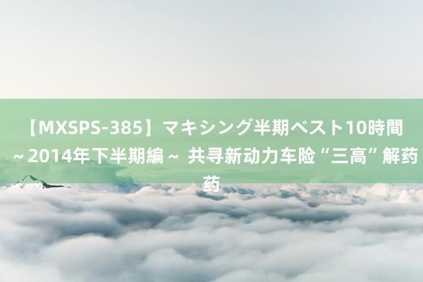 【MXSPS-385】マキシング半期ベスト10時間 ～2014年下半期編～ 共寻新动力车险“三高”解药