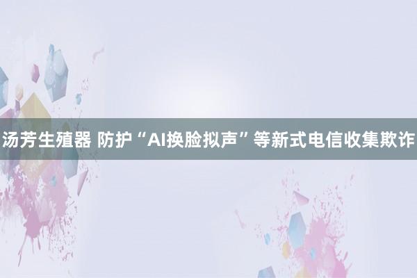 汤芳生殖器 防护“AI换脸拟声”等新式电信收集欺诈