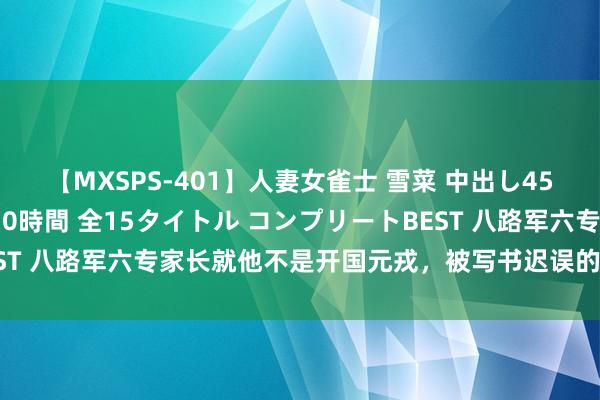 【MXSPS-401】人妻女雀士 雪菜 中出し45発＋厳選21コーナー 10時間 全15タイトル コンプリートBEST 八路军六专家长就他不是开国元戎，被写书迟误的将军，他是谁？