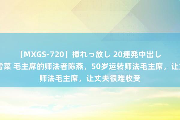 【MXGS-720】挿れっ放し 20連発中出し 人妻女雀士 雪菜 毛主席的师法者陈燕，50岁运转师法毛主席，让丈夫很难收受