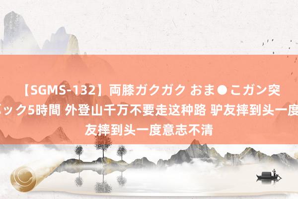 【SGMS-132】両膝ガクガク おま●こガン突き 立ちバック5時間 外登山千万不要走这种路 驴友摔到头一度意志不清