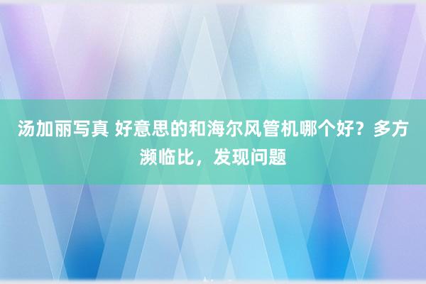 汤加丽写真 好意思的和海尔风管机哪个好？多方濒临比，发现问题