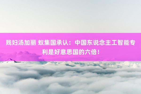 贱妇汤加丽 蚁集国承认：中国东说念主工智能专利是好意思国的六倍！