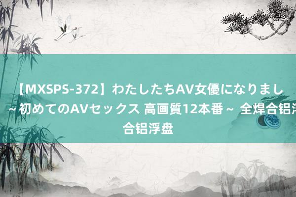 【MXSPS-372】わたしたちAV女優になりました。～初めてのAVセックス 高画質12本番～ 全焊合铝浮盘