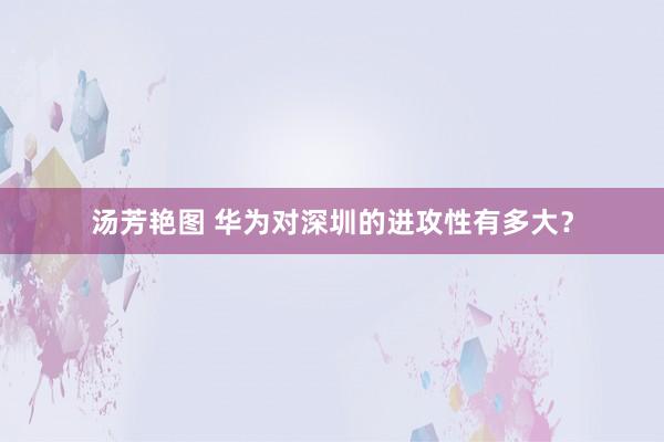 汤芳艳图 华为对深圳的进攻性有多大？