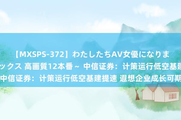 【MXSPS-372】わたしたちAV女優になりました。～初めてのAVセックス 高画質12本番～ 中信证券：计策运行低空基建提速 遐想企业成长可期